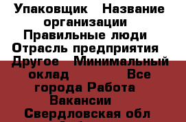 Упаковщик › Название организации ­ Правильные люди › Отрасль предприятия ­ Другое › Минимальный оклад ­ 25 000 - Все города Работа » Вакансии   . Свердловская обл.,Асбест г.